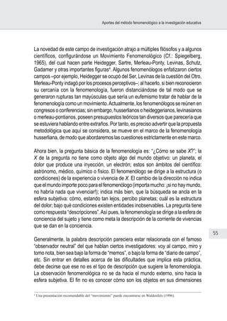 55
Aportes del método fenomenológico a la investigación educativa
La novedad de este campo de investigación atrajo a múltiples filósofos y a algunos
científicos, configurándose un Movimiento Fenomenológico (Cf.: Spiegelberg,
1965), del cual hacen parte Heidegger, Sartre, Merleau-Ponty, Levinas, Schutz,
Gadamer y otras importantes figuras4
. Algunos fenomenólogos enfatizaron ciertos
campos –por ejemplo, Heidegger se ocupó del Ser, Levinas de la cuestión del Otro,
Merleau-Ponty indagó por los procesos perceptivos–; al hacerlo, si bien reconocieron
su cercanía con la fenomenología, fueron distanciándose de tal modo que se
generaron rupturas tan mayúsculas que sería un eufemismo tratar de hablar de la
fenomenología como un movimiento.Actualmente, los fenomenólogos se reúnen en
congresos o conferencias; sin embargo, husserlianos o heideggerianos, levinasianos
o merleau-pontianos, poseen presupuestos teóricos tan diversos que parecería que
se estuviera hablando entre extraños. Por tanto, es preciso advertir que la propuesta
metodológica que aquí se considera, se mueve en el marco de la fenomenología
husserliana, de modo que abordaremos las cuestiones estrictamente en este marco.
Ahora bien, la pregunta básica de la fenomenología es: “¿Cómo se sabe X?”; la
X de la pregunta no tiene como objeto algo del mundo objetivo: un planeta, el
dolor que produce una inyección, un electrón; estos son ámbitos del científico:
astrónomo, médico, químico o físico. El fenomenólogo se dirige a la estructura (o
condiciones) de la experiencia o vivencia de X. El cambio de la dirección no indica
que el mundo importe poco para el fenomenólogo (importa mucho: ¡si no hay mundo,
no habría nada que vivenciar!); indica más bien, que la búsqueda se ancla en la
esfera subjetiva: cómo, estando tan lejos, percibo planetas; cuál es la estructura
del dolor; bajo qué condiciones existen entidades inobservables. La pregunta tiene
como respuesta “descripciones”.Así pues, la fenomenología se dirige a la esfera de
conciencia del sujeto y tiene como meta la descripción de la corriente de vivencias
que se dan en la conciencia.
Generalmente, la palabra descripción pareciera estar relacionada con el famoso
“observador neutral” del que hablan ciertos investigadores: voy al campo, miro y
tomo nota, bien sea bajo la forma de “memos”, o bajo la forma de “diario de campo”,
etc. Sin entrar en detalles acerca de las dificultades que implica esta práctica,
debe decirse que ese no es el tipo de descripción que sugiere la fenomenología.
La observación fenomenológica no se da hacia el mundo externo, sino hacia la
esfera subjetiva. El fin no es conocer cómo son los objetos en sus dimensiones
4
Una presentación recomendable del “movimiento” puede encontrarse en Waldenfels (1996).
 