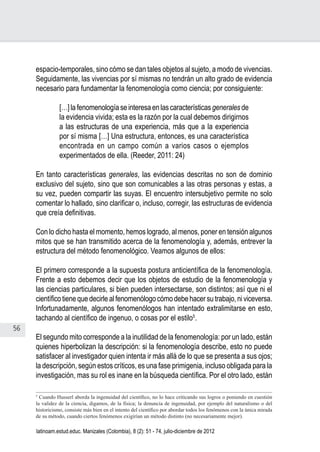 56
Juan Carlos Aguirre-García, Luis Guillermo Jaramillo-Echeverri
latinoam.estud.educ. Manizales (Colombia), 8 (2): 51 - 74, julio-diciembre de 2012
espacio-temporales, sino cómo se dan tales objetos al sujeto, a modo de vivencias.
Seguidamente, las vivencias por sí mismas no tendrán un alto grado de evidencia
necesario para fundamentar la fenomenología como ciencia; por consiguiente:
[…] la fenomenología se interesa en las características generales de
la evidencia vivida; esta es la razón por la cual debemos dirigirnos
a las estructuras de una experiencia, más que a la experiencia
por sí misma […] Una estructura, entonces, es una característica
encontrada en un campo común a varios casos o ejemplos
experimentados de ella. (Reeder, 2011: 24)
En tanto características generales, las evidencias descritas no son de dominio
exclusivo del sujeto, sino que son comunicables a las otras personas y estas, a
su vez, pueden compartir las suyas. El encuentro intersubjetivo permite no solo
comentar lo hallado, sino clarificar o, incluso, corregir, las estructuras de evidencia
que creía definitivas.
Con lo dicho hasta el momento, hemos logrado, al menos, poner en tensión algunos
mitos que se han transmitido acerca de la fenomenología y, además, entrever la
estructura del método fenomenológico. Veamos algunos de ellos:
El primero corresponde a la supuesta postura anticientífica de la fenomenología.
Frente a esto debemos decir que los objetos de estudio de la fenomenología y
las ciencias particulares, si bien pueden intersectarse, son distintos; así que ni el
científico tiene que decirle al fenomenólogo cómo debe hacer su trabajo, ni viceversa.
Infortunadamente, algunos fenomenólogos han intentado extralimitarse en esto,
tachando al científico de ingenuo, o cosas por el estilo5
.
El segundo mito corresponde a la inutilidad de la fenomenología: por un lado, están
quienes hiperbolizan la descripción: si la fenomenología describe, esto no puede
satisfacer al investigador quien intenta ir más allá de lo que se presenta a sus ojos;
la descripción, según estos críticos, es una fase primigenia, incluso obligada para la
investigación, mas su rol es inane en la búsqueda científica. Por el otro lado, están
5
Cuando Husserl aborda la ingenuidad del científico, no lo hace criticando sus logros o poniendo en cuestión
la validez de la ciencia, digamos, de la física; la denuncia de ingenuidad, por ejemplo del naturalismo o del
historicismo, consiste más bien en el intento del científico por abordar todos los fenómenos con la única mirada
de su método, cuando ciertos fenómenos exigirían un método distinto (no necesariamente mejor).
 