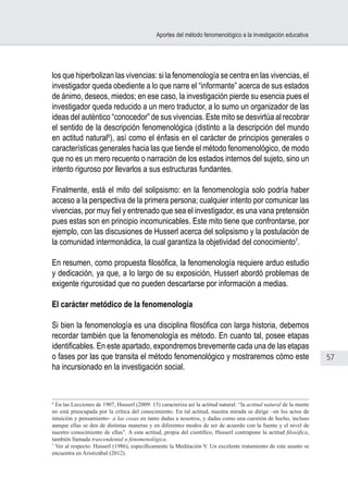 57
Aportes del método fenomenológico a la investigación educativa
los que hiperbolizan las vivencias: si la fenomenología se centra en las vivencias, el
investigador queda obediente a lo que narre el “informante” acerca de sus estados
de ánimo, deseos, miedos; en ese caso, la investigación pierde su esencia pues el
investigador queda reducido a un mero traductor, a lo sumo un organizador de las
ideas del auténtico “conocedor” de sus vivencias. Este mito se desvirtúa al recobrar
el sentido de la descripción fenomenológica (distinto a la descripción del mundo
en actitud natural6
), así como el énfasis en el carácter de principios generales o
características generales hacia las que tiende el método fenomenológico, de modo
que no es un mero recuento o narración de los estados internos del sujeto, sino un
intento riguroso por llevarlos a sus estructuras fundantes.
Finalmente, está el mito del solipsismo: en la fenomenología solo podría haber
acceso a la perspectiva de la primera persona; cualquier intento por comunicar las
vivencias, por muy fiel y entrenado que sea el investigador, es una vana pretensión
pues estas son en principio incomunicables. Este mito tiene que confrontarse, por
ejemplo, con las discusiones de Husserl acerca del solipsismo y la postulación de
la comunidad intermonádica, la cual garantiza la objetividad del conocimiento7
.
En resumen, como propuesta filosófica, la fenomenología requiere arduo estudio
y dedicación, ya que, a lo largo de su exposición, Husserl abordó problemas de
exigente rigurosidad que no pueden descartarse por información a medias.
El carácter metódico de la fenomenología
Si bien la fenomenología es una disciplina filosófica con larga historia, debemos
recordar también que la fenomenología es método. En cuanto tal, posee etapas
identificables. En este apartado, expondremos brevemente cada una de las etapas
o fases por las que transita el método fenomenológico y mostraremos cómo este
ha incursionado en la investigación social.
6
En las Lecciones de 1907, Husserl (2009: 15) caracteriza así la actitud natural: “la actitud natural de la mente
no está preocupada por la crítica del conocimiento. En tal actitud, nuestra mirada se dirige –en los actos de
intuición y pensamiento– a las cosas en tanto dadas a nosotros, y dadas como una cuestión de hecho, incluso
aunque ellas se den de distintas maneras y en diferentes modos de ser de acuerdo con la fuente y el nivel de
nuestro conocimiento de ellas”. A esta actitud, propia del científico, Husserl contrapone la actitud filosófica,
también llamada trascendental o fenomenológica.
7
Ver al respecto: Husserl (1986), específicamente la Meditación V. Un excelente tratamiento de este asunto se
encuentra en Aristizábal (2012).
 