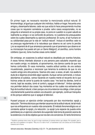 58
Juan Carlos Aguirre-García, Luis Guillermo Jaramillo-Echeverri
latinoam.estud.educ. Manizales (Colombia), 8 (2): 51 - 74, julio-diciembre de 2012
En primer lugar, es necesario recordar la mencionada actitud natural. El
fenomenólogo, al igual que cualquier otro individuo, habita un hogar, frecuenta unos
amigos y desempeña labores; cada vez que actúa lo hace presuponiendo muchas
cosas que no requieren someterse a prueba: salvo casos excepcionales, no se
pregunta si amaneció en su propia casa, no pone en cuestión si a quien saludó es
realmente su amigo o si se confundió de persona, no cuestiona los presupuestos
sobre los cuales desempeña su ejercicio profesional. En suma, el ser humano en
su cotidianidad pasa por la vida en “actitud natural”. Incluso el científico: este no
se preocupa regularmente si la naturaleza que observa es así como la percibe
(¡no se esperará de él que amanezca pensando que el paramecio que observa en
su microscopio fue puesto ahí por un Genio Maligno!); el científico, como hombre
cotidiano (que es), toma muchas cosas como dadas8
.
Sin embargo, en ocasiones la actitud natural es desafiada por eventos fortuitos.
A veces hemos intentado alcanzar a una persona para saludarla creyendo que
era nuestro amigo; no obstante, al aproximarnos, nos damos cuenta de que nos
hemos confundido. En esos momentos, nuestra actitud cambia: de una certeza
incuestionada, pasamos a reconocer que tenemos la evidencia de que no era
nuestro amigo sino otra persona. Veamos otro caso: a veces, al salir, nos asalta la
duda de si dejamos encendido algún aparato.Aunque vamos caminando, e incluso
abordamos el autobús, vamos haciendo en nuestra mente el recuento de lo que
hicimos antes de cerrar la puerta de nuestra casa: “me lavé los dientes, tomé el
morral, bajé las escalas, tomé el control y apagué el televisor”. Ambos ejemplos
nos permiten deducir dos cosas: hay momentos en los cuales nos extraemos del
flujo de la actitud natural, o bien porque una circunstancia nos obliga, o bien porque
voluntariamente queremos aclarar una situación; por ejemplo, continuar tranquilos
el día porque sabemos que sí apagué el televisor.
Husserl propuso un ejercicio similar compuesto por dos movimientos: epojé y
reducción.Términos técnicos que intentan sacarnos de la actitud natural, de tal modo
que nos enfoquemos en nuestra vida consciente. El método fenomenológico es un
constante aplicar la epojé y la reducción. La epojé (una especie de puesta entre
paréntesis) es un ejercicio voluntario de suspender toda toma de posición acerca de
la existencia o no de los objetos que se nos dan a la conciencia. En tanto fenómenos
8
También cuestiona otras cosas, las que le exige cuestionar el sistema teórico que adopta. Por ejemplo, pese a
que dice en la mañana a su esposa: “Hoy no va a salir el sol”, el astrónomo cree con certeza en el movimiento
rotatorio de la Tierra.
 