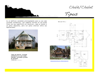 Chalé/Chalet!
                                                                                                      Tipos!
Es un edificio concebido principalmente para su uso como 
vivienda  unifamiliar,  que  comparte  terreno  en  una  misma 
finca con una superficie sin construir, como un jardín o 
un  patio  adyacente,  pero  sin  patio  interior  entre  las 
habitaciones. 




       Tipos de Usuario: vivienda 
       unifamiliar el cual puede 
       albergar cantidades grandes 
       de personas. 
       •  amilias ……………….. 
        F
                                                                  www.precisioncrac.com/.../FlatIronChalet.html  
 