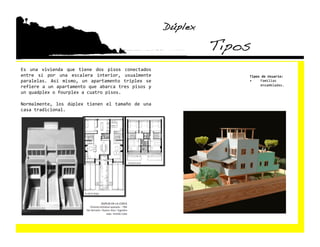Dúplex!

                                                                    Tipos!
Es  una  vivienda  que  tiene  dos  pisos  conectados 
entre  sí  por  una  escalera  interior,  usualmente                     Tipos de Usuario: 
paralelas.  Así  mismo,  un  apartamento  triplex  se                    •    Familias 
refiere a un apartamento que abarca tres pisos y                              ensambladas. 

un quadplex o fourplex a cuatro pisos. 

Normalmente,  los  dúplex  tienen  el  tamaño  de  una 
casa tradicional. 
 