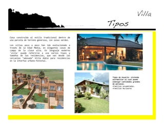 Villa!
                                                          Tipos!
Casa  construida  al  estilo  tradicional  dentro  de 
una parcela de terreno generosa, con zonas verdes. 

Las  villas  poco  a  poco  han  ido  evolucionado  a 
través  de  la  Edad  Media,  en  elegantes  casas  de 
campo  de  la  clase  alta.  En  lenguaje  moderno 
'villa'  puede  referirse  a  una  varios  tipos  y 
tamaños  de  las  residencias,  que  van  desde  las 
cercanías  "adosada"  Villa  doble  para  residencias 
en la interfaz urbano‐forestal. 




                                                           Tipos de Usuario: vivienda 
                                                           unifamiliar el cual puede 
                                                           albergar cantidades grandes 
                                                           de personas. 
                                                           •  amilias ensambladas. 
                                                            F
                                                           •  amilias Nucleares 
                                                            F
 