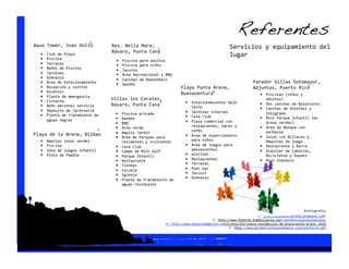 Referentes!
                           1 
Aqua Tower, Juan Dolio               Res. Bella Mare,                                             Servicios y equipamiento del 
                                                      1 
  •                                  Bávaro, Punta Cana 
       Club de Playa                                                                              lugar 
  •    Piscina                        •    Piscina para adultos 
  •    Terrazas                       •    Piscina para niños 
  •    Baños de Piscina               •    Jacuzzy 
  •    Jardines                       •    Área Recreacional y BBQ 
  •    Gimnasio                       •    Canchas de Basketball 
  •    Área de Estacionamiento        •    Gazebo 
                                                                                                               Parador Villas Sotomayor,  
  •                                                                                                                                     5 
       Recepción y control                                             Playa Punta Arena,                      Adjuntas, Puerto Rico 
  •    Ascensor                                                                    4 
                                                                       Buenaventura 
  •    Planta de emergencia 
                                                                                                                  •  Piscinas (niños y 
  •    Cisterna 
                                     Villas los Corales,                                                                adultos) 
                                                       1 
                                     Bávaro, Punta Cana                  •    Estacionamientos bajo                •    Dos canchas de Baloncesto 
  •    Baño personal servicio                                                 techo 
  •    Depósito de Jardinería 
                                                                                                                   •    Canchas de Voleibol y 
                                      •    Piscina privada               •    Jardines internos                         Voligrama 
  •    Planta de Tratamiento de                                          •    Casa Club 
       aguas negras                   •    Gazebo                                                                  •    Mini Parque Infantil (en 
                                      •    BBQ                           •    Plaza comercial con                       áreas verdes) 
                                      •    Área verde                         restaurantes, bares y                •    Área de Bosque con 
                                3                                             cafés 
Playa de la Arena, Bilbao             •    Amplio Jardín                                                                barbacoa 
                                      •    Área de Parqueo para          •    Área de esparcimiento                •    Salon con Billares y 
   •  Amplias zonas verdes                 residentes y visitantes            para niños                                Máquinas de juego 
   •  Piscina                         •    Casa Club                     •    Área de Juegos para                  •    Restaurante y Barra 
   •  Zona de juegos infantil         •    Campo de Mini Golf                 adolescentes                         •    Alquiler de Caballos, 
   •  Pista de Paddle                 •    Parque Infantil 
                                                                         •    piscinas                                  Bicicletas y Kayaks 
                                      •    Restaurante                   •    Restaurantes                         •    Mini Gimnasio 
                                      •    Tiendas                       •    Terrazas 
                                      •    Escuela                       •    Pool bar 
                                      •    Iglesia                       •    Jacuzzi 
                                      •    Planta de tratamiento de 
                                                                         •    Gimnasio 
                                           aguas residuales 




                                                                                                                                           Bibliografía  
                                                                                                                  1‐ http://playasolyarena.blogspot.com/ 
                                                                                         3‐ http://www.fonorte‐inmobiliaria.com/residencialplayalaarena/ 
                                                               4‐ http://www.dluxurymagazine.com/travel/452‐nuevo‐residencial‐de‐playa‐punto‐arena‐.html 
                                                                                                  5‐ http://www.paradorvillassotomayor.com/tarifario.pdf 
 