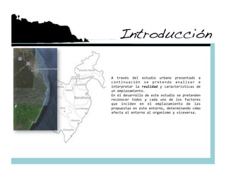 Introducción!

A  través  del  estudio  urbano  presentado  a 
c o n t i n u a c i ó n  s e  p r e t e n d e  a n a l i z a r  e 
interpretar  la  realidad  y  características  de 
un emplazamiento. 
En el desarrollo de este estudio se pretenden 
reconocer  todos  y  cada  uno  de  los  factores 
que  inciden  en  el  emplazamiento  de  las 
propuestas en este entorno, determinando cómo 
afecta el entorno al organismo y viceversa. 
 