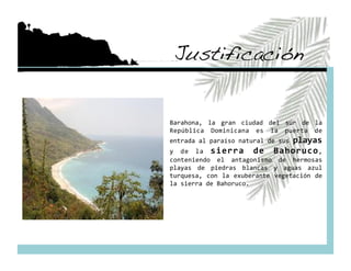 Justificación!


Barahona,  la  gran  ciudad  del  sur  de  la 
República  Dominicana  es  la  puerta  de 
entrada al paraíso natural de sus playas 
y  de  la  sierra  de  Bahoruco , 
conteniendo  el  antagonismo  de  hermosas 
playas  de  piedras  blancas  y  aguas  azul 
turquesa,  con  la  exuberante  vegetación  de 
la sierra de Bahoruco. 
 