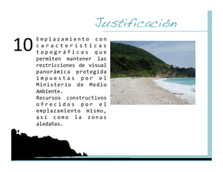 Justificación!
10 
  E m p l a z a m i e n t o  c o n 
  c a r a c t e r í s t i c a s 
  t o p o g r á f i c a s  q u e 
  permiten  mantener  las 
  restricciones  de  visual 
  panorámica  protegida 
  i m p u e s t a s  p o r  e l 
  Ministerio  de  Medio 
  Ambiente. 
  Recursos  constructivos 
  o f r e c i d o s  p o r  e l 
  emplazamiento  mismo, 
  a s í  c o m o  l a  z o n a s 
  aledañas. 
 