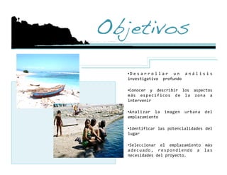 Objetivos!

   • D e s a r r o l l a r  u n  a n á l i s i s 
   investigativo  profundo 

   •  onocer  y  describir  los  aspectos 
    C
   m á s  e s p e c í f i c o s  d e  l a  z o n a  a 
   intervenir 

   •  nalizar  la  imagen  urbana  del 
    A
   emplazamiento 

   •  dentificar las potencialidades del 
    I
   lugar 

   •  eleccionar  el  emplazamiento  más 
    S
   a d e c u a d o ,  r e s p o n d i e n d o  a  l a s 
   necesidades del proyecto. 
 