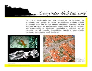 Conjunto Habitacional!
                                                                        Territorio  conformado  por  una  agrupación  de  unidades  de 
                                                                        viviendas,  que  pueden  ir  desde  agrupaciones  mínimas  (12‐25 
                                                                        viviendas) hasta las de gran tamaño (400‐1500 viviendas), de una 
                                                                        densidad  variable,  un  equipamiento  comunitario  y  social  básico, 
                                                                        una  organización  de  elementos  espaciales  y  nodales,  que  en 
                                                                        conjunto  con  el  espacio  intersticial  (vacío  o  construido), 
                                                                        conforman la estructura del conjunto. 




                                                                                                                                                 Complejo Habitacional 
                                                                                                                                                 Centro Integral de 
                                                                                                                                                 Desarrollo Comunitario 
                                                                                                                                                 La Herradura, La Paz. 
h"p://www.google.com/imgres?imgurl=h"p://idd.5a.up.pt/roadtowonderland/wp‐content/uploads/2007/09/02‐abrantes.jpg&imgrefurl=h"p://
idd.5a.up.pt/roadtowonderland/
&usg=__gQnIzXVFEiFegGoDZ8bqAyLb3C0=&h=724&w=605&sz=289&hl=en&start=37&sig2=sqtjUSUc2kAhz_7uqFzeVw&zoom=1&tbnid=o1buTY4k4E
EifM:&tbnh=140&tbnw=117&ei=D1abTMNQgf_wBsf9obcB&prev=/images%3Fq%3Dconjunto%2Bhabitacional%26um%3D1%26hl%3Den%26client
%3Dsafari%26sa%3DN%26rls%3Den%26biw%3D1440%26bih%3D716%26tbs%3Disch:1&um=1&itbs=1 
 