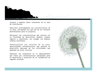 Alcances!
•  onocer  y  dominar  datos  relevantes  de  la  zona 
 C
de intervención 

•  escribir  profundamente  las  características  de 
 D
la zona, extrayendo las que han de ser factores 
determinantes para el proyecto. 

•  econocer  las  características  del  entorno  con 
 R
la  finalidad  de  desarrollar  modelos  urbanos 
lógicos  y  coherentes,  sin  relegar  los  modelos 
urbanos existentes. 

•  otencializar  los  recursos  de  la  zona, 
 P
desarrollando  infraestructura  que  permita  el 
desarrollo  adecuado  de  las  actividades  que 
dependen de estos recursos 

•  mplazar  las  propuestas  en  un  emplazamiento 
 E
que  reúna  las  características  apropiadas  para 
el  desarrollo  y  evolución  de  un  residencial  de 
segunda vivienda.  
 