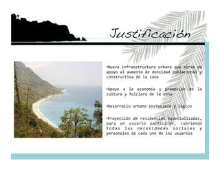 Justificación!

•  ueva infraestructura urbana que sirve de 
 N
apoyo al aumento de densidad poblacional y 
constructiva de la zona 

•  poyo  a  la  economía  y  promoción  de  la 
 A
cultura y folclore de la zona 

•  esarrollo urbano sostenible y lógico 
 D

•  royección de residencias especializadas, 
 P
para  un  usuario  particular,  cubriendo 
t o d a s  l a s  n e c e s i d a d e s  s o c i a l e s  y 
personales de cada uno de los usuarios 
 