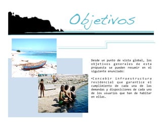 Objetivos!

   Desde  un  punto  de  vista  global,  los 
   o b j e t i v o s  g e n e r a l e s  d e  e s t a 
   propuesta  se  pueden  resumir  en  el 
   siguiente enunciado: 

   • C o n c e b i r  i n f r a e s t r u c t u r a 
   r e s i d e n c i a l  q u e  g a r a n t i c e  e l 
   cumplimiento  de  cada  una  de  las 
   demandas y disposiciones de cada uno 
   de  los  usuarios  que  han  de  habitar 
   en ellas. 
 