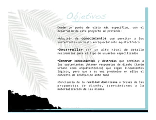 Objetivos!
Desde  un  punto  de  vista  más  específico,  con  el 
desarrollo de este proyecto se pretende: 

•  dquirir  de  conocimientos  que  permitan  a  los 
 A
sustentantes un vasto enriquecimiento aquitectónico 

•  esarrollar  con  un  alto  nivel  de  detalle 
 D
residencias para el tipo de usuarios especificados 

•  enerar  conocimientos  y  destrezas  que  permitan  a 
 G
los  sustentantes  obtener  respuestas  de  diseño  (tanto 
urbano  como  arquitectónico)  que  sigan  lineamientos 
lógicos,  pero  que  a  su  vez  predomine  en  ellos  el 
concepto de innovación ante todo 

•  onciencia de la realidad dominicana a través de las 
 C
p r o p u e s t a s  d e  d i s e ñ o ,  a c e r c á n d o n o s  a  l a 
materialización de las mismas. 
 