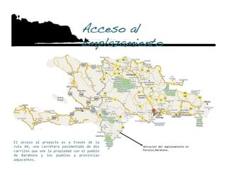 Acceso al
                                     emplazamiento!




El  acceso  al  proyecto  es  a  través  de  la 
ruta  44,  una  carretera  pavimentada  de  dos    Ubicación del emplazamiento en 
carriles que une la propiedad con el pueblo        Paraíso,Barahona. 
de  Barahona  y  los  pueblos  y  provincias 
adyacentes. 
 