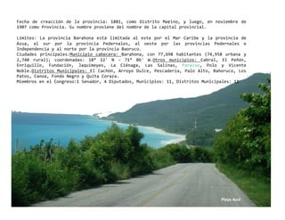 Fecha  de  creacción  de  la  provincia:  1881,  como  Distrito  Marino,  y  luego,  en  noviembre  de 
1907 como Provincia. Su nombre proviene del nombre de la capital provincial. 

Límites:  La  provincia  Barahona  está  limitada  al  este  por  el  Mar  Caribe  y  la  provincia  de 
Azua,  al  sur  por  la  provincia  Pedernales,  al  oeste  por  las  provincias  Pedernales  e 
Independencia y al norte por la provincia Baoruco. 
Ciudades  principales:Municipio  cabecera:  Barahona,  con  77,698  habitantes  (74,958  urbana  y 
2,740  rural);  coordenadas:  18°  12'  N  ‐  71°  06'  W.Otros  municipios:  Cabral,  El  Peñón, 
Enriquillo,  Fundación,  Jaquimeyes,  La  Ciénaga,  Las  Salinas,  Paraíso,  Polo  y  Vicente 
Noble.Distritos  Municipales:  El  Cachón,  Arroyo  Dulce,  Pescadería,  Palo  Alto,  Bahoruco,  Los 
Patos, Canoa, Fondo Negro y Quita Coraza. 
Miembros en el Congreso:1 Senador, 4 Diputados, Municipios: 11, Distritos Municipales: 11 




                                                                                           Playa Azul 
 