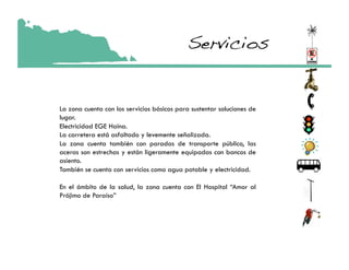 Servicios!


La zona cuenta con los servicios básicos para sustentar soluciones de
lugar.
Electricidad EGE Haina.
La carretera está asfaltado y levemente señalizada.
La zona cuenta también con paradas de transporte público, las
aceras son estrechas y están ligeramente equipadas con bancos de
asiento.
También se cuenta con servicios como agua potable y electricidad.

En el ámbito de la salud, la zona cuenta con El Hospital “Amor al
Prójimo de Paraíso”
 