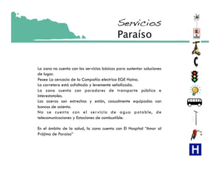 Servicios!
                                            Paraíso


La zona no cuenta con los servicios básicos para sustentar soluciones
de lugar.
Pesee La cercacía de la Compañía electrica EGE Haina.
La carretera está asfaltada y levemente señalizada.
La zona cuenta con paradores de transporte público e
interestatales.
Las aceras son estrechas y están, casualmente equipadas con
bancos de asiento.
No se cuenta con el ser vicio de agua potable, de
telecomunicaciones y Estaciones de combustible.

En el ámbito de la salud, la zona cuenta con El Hospital “Amor al
Prójimo de Paraíso”
 