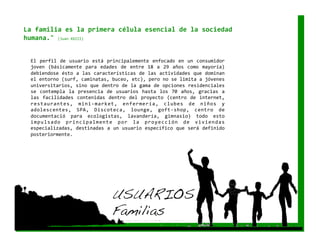 La familia es la primera célula esencial de la sociedad 
humana." (Juan XXIII) 


 El  perfil  de  usuario  está  principalemente  enfocado  en  un  consumidor 
 joven  (básicamente  para  edades  de  entre  18  a  29  años  como  mayoría) 
 debiendose ésto a las características de las actividades que dominan 
 el entorno (surf, caminatas, buceo, etc), pero no se limita a jóvenes 
 universitarios, sino que dentro de la gama de opciones residenciales 
 se  contempla  la  presencia  de  usuarios  hasta  los  70  años,  gracias  a 
 las  facilidades  contenidas  dentro  del  proyecto  (centro  de  internet, 
 restaurantes,  mini‐market,  enfermería,  clubes  de  niños  y 
 adolescentes,  SPA,  Discoteca,  lounge,  goft‐shop,  centro  de 
 documentació  para  ecologistas,  lavandería,  gimnasio)  todo  esto 
 i m p u l s a d o  p r i n c i p a l m e n t e  p o r  l a  p r o y e c c i ó n  d e  v i v i e n d a s 
 especializadas, destinadas a un usuario específico que será definido 
 posteriormente.  




                                            USUARIOS!
                                            Familias!
 