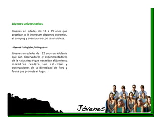 Jóvenes universitarios: 

Jóvenes  en  edades  de  18  a  29  anos  que 
pracfcan  o  le  interesan  deportes  extremos, 
el camping y aventurarse con la naturaleza. 

‐Jóvenes Ecologistas, biólogos etc. 


Jóvenes en edades de   22 anos en adelante 
que  son  observadores  y  experimentadores 
de la naturaleza y que necesitan alojamiento 
m i e n t r a s  r e a l i z a  s u s  e s t u d i o s  y 
observaciones  de  la  diversidad  de  ﬂora  y 
fauna que promete el lugar.  




                                                             Jóvenes!
 