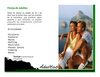 Pareja de adultos 
Pareja  de  adultos  en  edades  de  31  a  50  
años, que no fenen hijos, que son amantes 
de  la  naturaleza,  que  pracfcan  algún 
deporte  y  que  necesitan  un  espacio 
p e q u e ñ o  d e  a l o j a m i e n t o  m i e n t ra s 
aventurean en la zona.   

Actividades 

•  scalarar 
 E
•  xplorar 
 E
•  uceo 
 B
•  afting 
 R
•  icicleta 
 B
•  aseos lancha 
 P
•  amping 
 C
•  ares 
 B
         *Incluye la familia:Pareja de 
         Homosexuales 




                                                     Adultos!
 