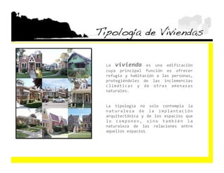 Tipología de Viviendas!

  La  vivienda  es  una  edificación 
  cuya  principal  función  es  ofrecer 
  refugio  y  habitación  a  las  personas, 
  protegiéndoles  de  las  inclemencias 
  climáticas  y  de  otras  amenazas 
  naturales. 


  La  tipología  no  solo  contempla  la 
  n a t u r a l e z a  d e  l a  i m p l a n t a c i ó n 
  arquitectónica  y  de  los  espacios  que 
  l o  c o m p o n e n ,  s i n o  t a m b i é n  l a 
  naturaleza  de  las  relaciones  entre 
  aquellos espacios. 
 