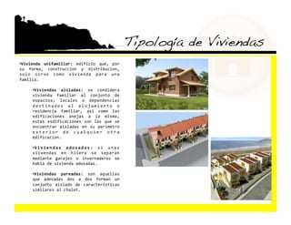 Tipología de Viviendas!
•  ivienda  unifamiliar:  edificio  que,  por 
 V
su  forma,  construccion  y  distribucion, 
solo  sirve  como  vivienda  para  una 
familia. 

     •  iviendas  aisladas:  se  condidera 
      V
     vivienda  familiar  al  conjunto  de 
     espacios,  locales  o  dependencias 
     d e s t i n a d o s  a l  a l o j a m i e n t o  o 
     residencia  familiar,  asi  como  las 
     edificaciones  anejas  a  la  misma, 
     estas  esdificaciones  son  las  que  se 
     encuentran  aisladas  en  su  perimetro 
     e x t e r i o r  d e  c u a l q u i e r  o t r a 
     edificacion. 

     •  i v i e n d a s  a d o s a d a s :  s i  u n a s 
      V
     viivendas  en  hilera  se  separan 
     mediante  garajes  o  invernaderos  se 
     habla de vivienda adosadas. 

     •  iviendas  pareadas:  son  aquellas 
      V
     que  adosadas  dos  a  dos  forman  un 
     conjunto  aislado  de  caracteristicas 
     similares al chalet. 
 