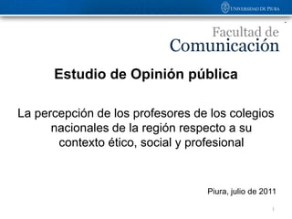 Estudio de Opinión pública

La percepción de los profesores de los colegios
      nacionales de la región respecto a su
       contexto ético, social y profesional


                                  Piura, julio de 2011

                                                    1
 