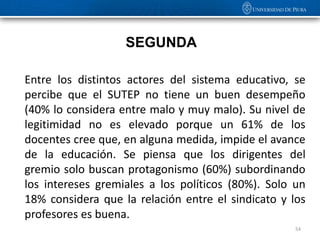 SEGUNDA

Entre los distintos actores del sistema educativo, se
percibe que el SUTEP no tiene un buen desempeño
(40% lo considera entre malo y muy malo). Su nivel de
legitimidad no es elevado porque un 61% de los
docentes cree que, en alguna medida, impide el avance
de la educación. Se piensa que los dirigentes del
gremio solo buscan protagonismo (60%) subordinando
los intereses gremiales a los políticos (80%). Solo un
18% considera que la relación entre el sindicato y los
profesores es buena.
                                                    54
 