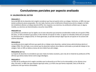 Conclusiones parciales por aspecto analizado
III. VALORACIÓN DEL SECTOR

 PREGUNTA 7:
 Cerca del 80% de los docentes de la región consideran que hay corrupción entre sus colegas. Asimismo, un 90% cree que
 existen profesores pocos preparados. Por otro lado, factores como la deficiente infraestructura de los colegios o la falta
 de inmobiliario afectan su trabajo docente (87%). Con respecto a sus alumnos, los profesores señalan que, en alguna
 medida, sus alumnos van desmotivados a escuchar clase (92%).

 PREGUNTA 18:
 Los profesores consideran que las Ugeles son el actor educativo que presenta considerables niveles de corrupción (74%).
 De estos, un 42% consideran que existe un alto nivel de corrupción en ellas. Le siguen en elevados índices de corrupción
 los directores de los colegios (61%). En líneas generales, se percibe siempre algún tipo de corrupción en los actores del
 sistema educativo.

 PREGUNTA 8:
 Los profesores de la región afirman que aparte de su trabajo como docentes, realizan tareas administrativas dentro el
 colegio (78%). Por otro lado, no es común que los docentes realicen otras labores culminada su jornada de trabajo en los
 colegios. Solo un 20% se dedica a tareas de otra índole fuera del colegio.

 PREGUNTAS 10 Y 11:
 La mayoría de docentes no consideran que sean malos los textos escolares, pero más de la mitad de los profesores (57%)
 afirman que dichos textos tienen cierto sesgo ideológico.

 PREGUNTA 5:
 Un 85% de los profesores de la región considera que la educación en el Perú no ha retrocedido, en los últimos cinco
 años. De estos, un 40% cree que estamos igual que antes, y un 45% cree que hemos mejorado. Solo un 9% de los
 profesores cree que hemos retrocedido.

                                                                                                                         63
 