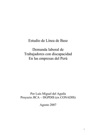 Estudio de Línea de Base

       Demanda laboral de
  Trabajadores con discapacidad
    En las empresas del Perú




       Por Luis Miguel del Aguila
Proyecto JICA – DGPDIS (ex CONADIS)

            Agosto 2007




                                      1
 