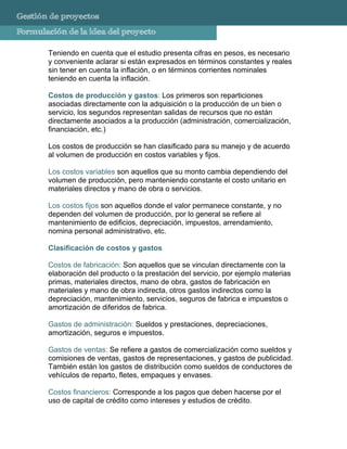 Gestión de proyectos
Formulación de la idea del proyecto

       Teniendo en cuenta que el estudio presenta cifras en pesos, es necesario
       y conveniente aclarar si están expresados en términos constantes y reales
       sin tener en cuenta la inflación, o en términos corrientes nominales
       teniendo en cuenta la inflación.

       Costos de producción y gastos: Los primeros son reparticiones
       asociadas directamente con la adquisición o la producción de un bien o
       servicio, los segundos representan salidas de recursos que no están
       directamente asociados a la producción (administración, comercialización,
       financiación, etc.)

       Los costos de producción se han clasificado para su manejo y de acuerdo
       al volumen de producción en costos variables y fijos.

       Los costos variables son aquellos que su monto cambia dependiendo del
       volumen de producción, pero manteniendo constante el costo unitario en
       materiales directos y mano de obra o servicios.

       Los costos fijos son aquellos donde el valor permanece constante, y no
       dependen del volumen de producción, por lo general se refiere al
       mantenimiento de edificios, depreciación, impuestos, arrendamiento,
       nomina personal administrativo, etc.

       Clasificación de costos y gastos

       Costos de fabricación: Son aquellos que se vinculan directamente con la
       elaboración del producto o la prestación del servicio, por ejemplo materias
       primas, materiales directos, mano de obra, gastos de fabricación en
       materiales y mano de obra indirecta, otros gastos indirectos como la
       depreciación, mantenimiento, servicios, seguros de fabrica e impuestos o
       amortización de diferidos de fabrica.

       Gastos de administración: Sueldos y prestaciones, depreciaciones,
       amortización, seguros e impuestos.

       Gastos de ventas: Se refiere a gastos de comercialización como sueldos y
       comisiones de ventas, gastos de representaciones, y gastos de publicidad.
       También están los gastos de distribución como sueldos de conductores de
       vehículos de reparto, fletes, empaques y envases.

       Costos financieros: Corresponde a los pagos que deben hacerse por el
       uso de capital de crédito como intereses y estudios de crédito.
 