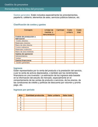 Gestión de proyectos
Formulación de la idea del proyecto

       Gastos generales: Están incluidos especialmente los arrendamientos,
       papelería, cafetería, elementos de aseo, servicios públicos básicos, etc.


       Clasificación de costos y gastos




       Ingresos
       Están representados por la venta del producto o la prestación del servicio,
       o por la venta de activos depreciados, o también por los rendimientos
       financieros en una inversión. La estimación de los ingresos esta basada
       en la información del estudio de mercado, especialmente en el
       comportamiento de las ventas de producto o servicios, de los precios, de
       las condiciones de crédito y políticas de descuento por volumen y pronto
       pago, etc.

       Ingresos por período
 