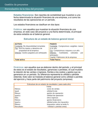 Gestión de proyectos
Formulación de la idea del proyecto

       Estados financieros: Son reportes de contabilidad que muestran a una
       fecha determinada la situación financiera de una empresa, a si como los
       resultados de las operaciones en un período.

       Los estados financieros se clasifican en dos tipos:

       Estáticos: son aquellos que muestran la situación financiera de una
       empresa, en este caso del proyecto a una fecha determinada, el principal
       de estos estados es el balance general.

                  Estructura de un estado de balance general inicial:




       Dinámicos: son aquellos que se elaboran dentro del periodo, y el principal
       de estos es el estado de resultados, ganancias o perdidas, el cual muestra
       la relación de las ventas o ingresos, frentes a los costos y gastos que se
       generaron en un periodo. Su diferencia representa la utilidad o pérdida
       obtenida. Este valor se traslada al balance general como utilidad o perdida
       del ejercicio y hace parte del patrimonio del proyecto (empresa).
 