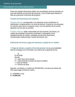 Gestión de proyectos
Formulación de la idea del proyecto

       Estos dos estados financieros deben ser proyectados para los periodos en
       que esta definido el horizonte del proyecto, y son la base para realizar la
       fase de evaluación financiera del proyecto.
       Operativo o Plan de Operaciones del Proyecto, que sirve su se
       Fuentes de financiación del proyecto:

       Fuentes internas: corresponden a la utilización de los dividendos no
       distribuidos, la depreciación y la venta de activos. Cuando es una empresa
       en marcha, pero para un proyecto nuevo, son los aportes de los socios
       gestores con los que se cuentan.

       Fuentes externas: están compuestas por las acciones, los bonos y el
       crédito de entidades financieras nacionales o extranjeras como
       establecimientos de crédito, entidades de servicios financieros,
       inversionistas institucionales, fondos financieros, etc.


       Estimación de forma y pago de intereses y capital de un crédito:


       1. Pago de interés y capital al final del periodo: no es una modalidad
       fácil de conseguir en el mercado y se estima de la siguiente forma:

                  n
             F = P (1+i)
             Donde:
             F = valor futuro de la deuda
             P = valor presente (cuando se hace el crédito)
             I = tasa de interés
             n = número de años

       Ejemplo: se obtiene un crédito por $5.000.000 a una tasa de interés del
       23% para pagar al final de 3 años.

       F = 5000000 (1,23)
       F = 9.304.335
 