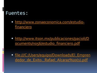 Fuentes:
 http://www.zonaeconomica.com/estudio-
financiero
 http://www.itson.mx/publicaciones/pacioli/D
ocuments/no56/estudio_financiero.pdf
 file:///C:/Users/equipo/Downloads/El_Empren
dedor_de_Exito._Rafael_Alcaraz%20(1).pdf
 