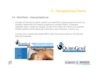 2 – Competencia Online
3.2 - QuiroGena – www.quirogena.es

  Situados en Barcelona capital, cuentan con sede física, donde prestan servicios muy
  variados, destacando los masajes terapéuticos, drenaje linfático, fisioterapia,
  depilación láser y clases de masajes. Si bien no lo indican de manera muy explícita,
  también prestan servicio particular a domicilio y para empresas, eventos, etc.

  Cuentan con un portal web desde 2009 y están bien posicionados en internet para
  algunas búsquedas.
 