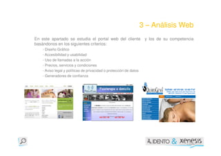 3 – Análisis Web
En este apartado se estudia el portal web del cliente                y los de su competencia
basándonos en los siguientes criterios:
    - Diseño Gráfico
    - Accesibilidad y usabilidad
    - Uso de llamadas a la acción
    - Precios, servicios y condiciones
    - Aviso legal y políticas de privacidad o protección de datos
    - Generadores de confianza
 
