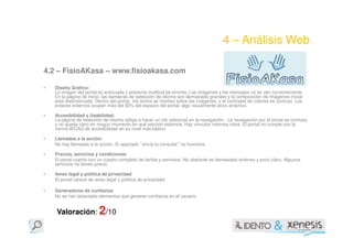4 – Análisis Web

4.2 – FisioAKasa – www.fisioakasa.com

•   Diseño Gráfico:
    La imagen del portal es anticuada y presenta multitud de errores. Las imágenes y los mensajes no se ven correctamente.
    En la página de inicio, las banderas de selección de idioma son demasiado grandes y la composición de imágenes inicial
    está distorsionada. Dentro del portal, los textos se montan sobre las imágenes, y el contraste de colores es confuso. Los
    enlaces externos ocupan más del 50% del espacio del portal, algo visualmente poco atractivo.

•   Accesibilidad y Usabilidad:
    La página de selección de idioma obliga a hacer un clic adicional en la navegación. La navegación por el portal es confusa
    y no queda claro en ningún momento en qué sección estamos. Hay vínculos internos rotos. El portal no cumple con la
    norma WCAG de accesibilidad en su nivel más básico

•   Llamadas a la acción:
    No hay llamadas a la acción. El apartado envía tu consulta no funciona.
                                               “                ”

•   Precios, servicios y condiciones:
    El portal cuenta con un cuadro completo de tarifas y servicios. No obstante es demasiado extenso y poco claro. Algunos
    servicios no tienen precio.

•   Aviso legal y política de privacidad:
    El portal carece de aviso legal y política de privacidad.

•   Generadores de confianza:
    No se han detectado elementos que generen confianza en el usuario.


    Valoración: 2/10
 