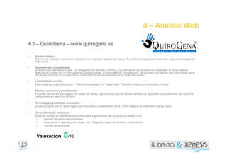 4 – Análisis Web

4.3 – QuiroGena – www.quirogena.es

•   Diseño Gráfico:
    El portal es atractivo visualmente y cuenta con su propio logotipo de marca. No obstante la página principal está algo sobrecargada de
    elementos.

•   Accesibilidad y Usabilidad:
    El portal está bien estructurado. La navegación es sencilla e intuitiva. La información de contacto se muestra en la zona superior.
    Además se cuenta con un formulario de contacto online. El formulario de contáctenos es sencillo y no solicita más información de la
                                                                              “            ”
    necesaria. El portal no cumple con la norma WCAG de accesibilidad en su nivel más básico.

•   Llamadas a la acción:
    Hay varias llamadas a la acción: Solicite presupuesto y Saber más . También existen promociones y ofertas.
                                     “                    ”   “           ”

•   Precios, servicios y condiciones:
    El portal cuenta con una página con todas las tarifas. Los servicios que se ofrecen también se describen correctamente, así como las
    condiciones de cada uno de ellos.

•   Aviso legal y política de privacidad:
    El portal cuenta con un aviso legal y se menciona el cumplimiento de la LOPD respecto al tratamiento de los datos.

•   Generadores de confianza:
    El portal cuenta con diferentes elementos para la generación de confianza al usuario final:
     •      Sección de preguntas frecuentes
     •      Galerías de imágenes y de vídeos, con imágenes reales de clientes y tratamientos
     •      Eventos de empresas



     Valoración: 8/10
 