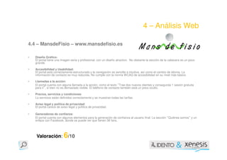 4 – Análisis Web

4.4 – MansdeFisio – www.mansdefisio.es

•   Diseño Gráfico:
    El portal tiene una imagen seria y profesional, con un diseño atractivo. No obstante la sección de la cabecera es un poco
    grande.

•   Accesibilidad y Usabilidad:
    El portal está correctamente estructurado y la navegación es sencilla e intuitiva, así como el cambio de idioma. La
    información de contacto es muy reducida. No cumple con la norma WCAG de accesibilidad en su nivel más básico

•   Llamadas a la acción:
    El portal cuenta con alguna llamada a la acción, como el texto Trae dos nuevos clientes y conseguirás 1 sesión gratuita
                                                                  “
    para ti , si bien no es demasiado visible. El teléfono de contacto también está un poco oculto.
          ”

•   Precios, servicios y condiciones:
    Lo servicios están definidos correctamente y se muestran todas las tarifas.

•   Aviso legal y política de privacidad:
    El portal carece de aviso legal y política de privacidad.

•   Generadores de confianza:
    El portal cuenta con algunos elementos para la generación de confianza al usuario final. La sección Quiénes somos y un
                                                                                                        “                 ”
    enlace con Facebook, donde se puede ver que tienen 38 fans.




    Valoración: 6/10
 