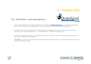 5 – Análisis SEO

5.3 – QuiroGena – www.quirogena.es

•   Existe una estrategia de SEO clara aplicada sobre el portal web www.quirogena.es que demuestran parámetros
    como número de páginas indexadas, estructura interna del portal, servicios añadidos de google, etc..


•   La página se encuentra indexada en la primera página de resultados de google y yahoo para muchos de sus
    servicios como “masajes terapéuticos” , “drenaje linfático”, “depilación y estétcia , etc.


•   El número de páginas que enlazan a QuiroGena es superior a 500 y el volumen de visitas estimadas superior en
    SEO a los 3 competidores analizados.

•   Contenido: el contenido del portal web está optimizado de forma adecuada , con múltiples referencias a servicios
    y páginas de destino únicas.
 