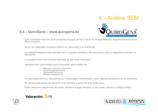 6 – Análisis SEM

6.3 – QuiroGena – www.quirogena.es

  Este competidor inició en 2009 campañas de pago por clic a través de Google Adwords. Actualmente tiene activa
  dicha campaña.

  No se han detectado campañas SEM ni en yahoo/bing ni en Facebook.

  La campaña Adwords está orientada tanto a equipos portátiles y de sobremesa, como a dispositivos móviles, en
  Barcelona.

  La campaña tiene una inversión estimada de 200-400€ mensuales

  Aparecen bien posicionados para búsquedas relacionadas con:
                 –   Masajes a domicilio Barcelona
                 –   Quiromasaje Barcelona
                 –   Depilación Barcelona
                 –   Masajes terapéuticos

  No salen para términos relacionados con fisioterapia o rehabilitación y para algunas variaciones de las anteriores.
  No utilizan extensiones de ubicación ni de llamada, a pesar de tener sede física.
  Están realizando seguimiento de visitas mediante Google Analytics, si bien están usando un código antiguo.



   Valoración: 5/10
 