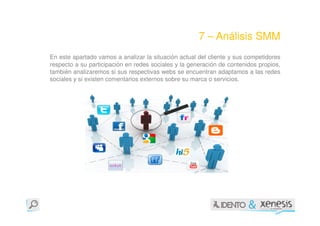7 – Análisis SMM
En este apartado vamos a analizar la situación actual del cliente y sus competidores
respecto a su participación en redes sociales y la generación de contenidos propios,
también analizaremos si sus respectivas webs se encuentran adaptamos a las redes
sociales y si existen comentarios externos sobre su marca o servicios.
 