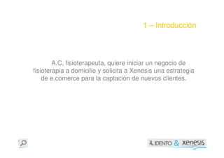 1 – Introducción




        A.C, fisioterapeuta, quiere iniciar un negocio de
fisioterapia a domicilio y solicita a Xenesis una estrategia
    de e.comerce para la captación de nuevos clientes.
 
