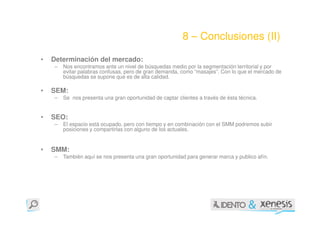 8 – Conclusiones (II)

•   Determinación del mercado:
    –   Nos encontramos ante un nivel de búsquedas medio por la segmentación territorial y por
        evitar palabras confusas, pero de gran demanda, como “masajes”. Con lo que el mercado de
        búsquedas se supone que es de alta calidad.

•   SEM:
    –   Se nos presenta una gran oportunidad de captar clientes a través de ésta técnica.


•   SEO:
    –   El espacio está ocupado, pero con tiempo y en combinación con el SMM podremos subir
        posiciones y compartirlas con alguno de los actuales.


•   SMM:
    –   También aquí se nos presenta una gran oportunidad para generar marca y publico afín.
 