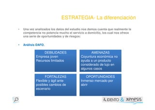 ESTRATEGIA- La diferenciación

•   Una vez analizados los datos del estudio nos damos cuenta que realmente la
    competencia no potencia mucho el servicio a domicilio, los cual nos ofrece
    una serie de oportunidades y de riesgos:

•   Análisis DAFO.

                 DEBILIDADES                     AMENAZAS
            Empresa joven                  Coyuntura económica no
            Recursos limitados             ayuda a un producto
                                           considerado de lujo en
                                           algunos casos

                  FORTALEZAS                  OPORTUNIDADES
            Flexible y ágil ante           Inmenso mercado por
            posibles cambios de            abrir
            escenario
 