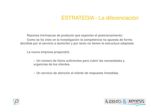 ESTRATEGIA - La diferenciación


    Razones intrínsecas de producto que soportan el posicionamiento:
    Como se ha visto en la investigación la competencia no apuesta de forma
decidida por el servicio a domicilio y por tanto no tienen la estructura adaptada.

    La nueva empresa propondrá:

         - Un número de fisios suficientes para cubrir las necesidades y
         urgencias de los clientes.

         - Un servicio de atención al cliente de respuesta inmediata.
 