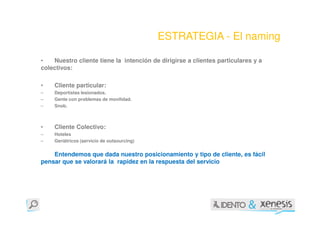 ESTRATEGIA - El naming

•   Nuestro cliente tiene la intención de dirigirse a clientes particulares y a
colectivos:

•   Cliente particular:
–   Deportistas lesionados.
–   Gente con problemas de movilidad.
–   Snob.



•   Cliente Colectivo:
–   Hoteles
–   Geriátricos (servicio de outsourcing)


    Entendemos que dada nuestro posicionamiento y tipo de cliente, es fácil
pensar que se valorará la rapidez en la respuesta del servicio
 