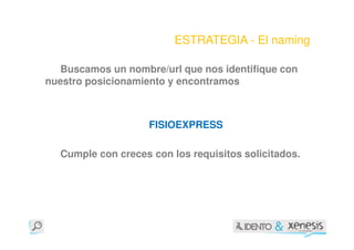 ESTRATEGIA - El naming

   Buscamos un nombre/url que nos identifique con
nuestro posicionamiento y encontramos



                    FISIOEXPRESS

  Cumple con creces con los requisitos solicitados.
 