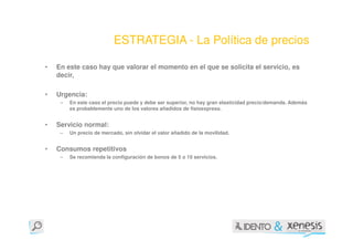 ESTRATEGIA - La Política de precios

•   En este caso hay que valorar el momento en el que se solicita el servicio, es
    decir,

•   Urgencia:
     –   En este caso el precio puede y debe ser superior, no hay gran elasticidad precio/demanda. Además
         es probablemente uno de los valores añadidos de fisioexpress.


•   Servicio normal:
     –   Un precio de mercado, sin olvidar el valor añadido de la movilidad.


•   Consumos repetitivos
     –   Se recomienda la configuración de bonos de 5 o 10 servicios.
 